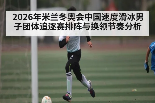2026年米兰冬奥会中国速度滑冰男子团体追逐赛排阵与换领节奏分析