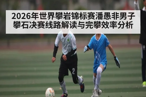 2026年世界攀岩锦标赛潘愚非男子攀石决赛线路解读与完攀效率分析